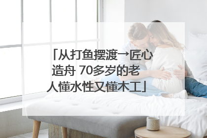 从打鱼摆渡→匠心造舟 70多岁的老人懂水性又懂木工